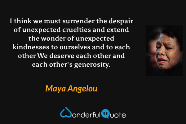 I think we must surrender the despair of unexpected cruelties and extend the wonder of unexpected kindnesses to ourselves and to each other We deserve each other and each other's generosity. - Maya Angelou quote.