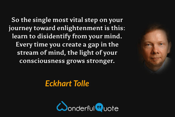 So the single most vital step on your journey toward enlightenment is this: learn to disidentify from your mind. Every time you create a gap in the stream of mind, the light of your consciousness grows stronger. - Eckhart Tolle quote.