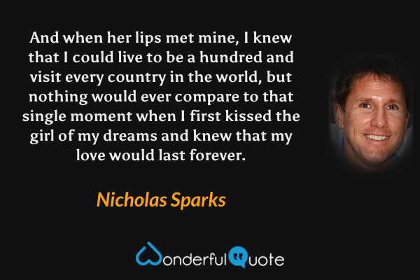 And when her lips met mine, I knew that I could live to be a hundred and visit every country in the world, but nothing would ever compare to that single moment when I first kissed the girl of my dreams and knew that my love would last forever. - Nicholas Sparks quote.