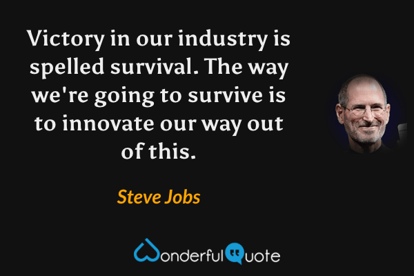 Victory in our industry is spelled survival. The way we're going to survive is to innovate our way out of this. - Steve Jobs quote.