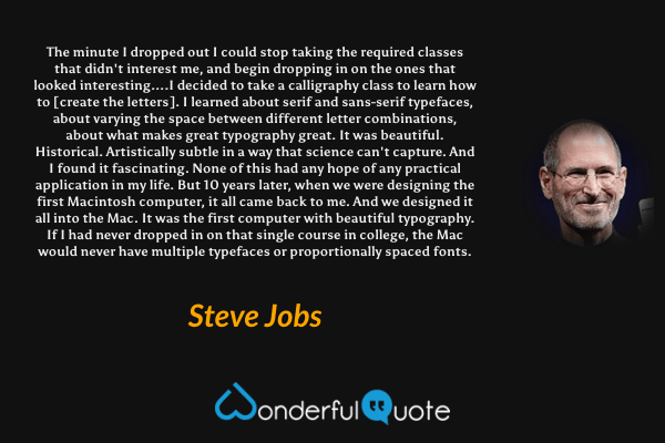 The minute I dropped out I could stop taking the required classes that didn't interest me, and begin dropping in on the ones that looked interesting....I decided to take a calligraphy class to learn how to [create the letters]. I learned about serif and sans-serif typefaces, about varying the space between different letter combinations, about what makes great typography great. It was beautiful. Historical. Artistically subtle in a way that science can't capture. And I found it fascinating. None of this had any hope of any practical application in my life. But 10 years later, when we were designing the first Macintosh computer, it all came back to me. And we designed it all into the Mac. It was the first computer with beautiful typography. If I had never dropped in on that single course in college, the Mac would never have multiple typefaces or proportionally spaced fonts. - Steve Jobs quote.