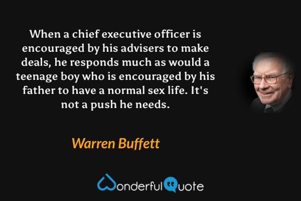 When a chief executive officer is encouraged by his advisers to make deals, he responds much as would a teenage boy who is encouraged by his father to have a normal sex life. It's not a push he needs. - Warren Buffett quote.