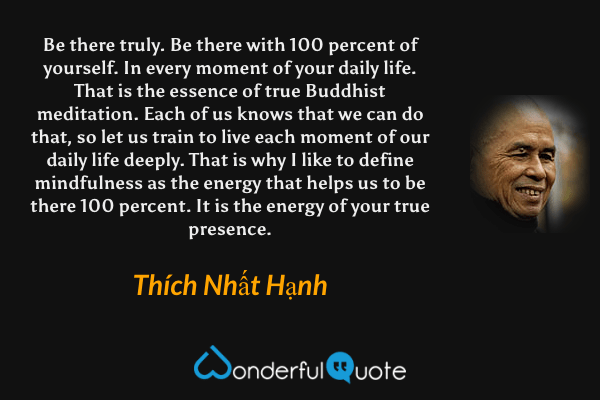 Be there truly. Be there with 100 percent of yourself. In every moment of your daily life. That is the essence of true Buddhist meditation. Each of us knows that we can do that, so let us train to live each moment of our daily life deeply. That is why I like to define mindfulness as the energy that helps us to be there 100 percent. It is the energy of your true presence. - Thích Nhất Hạnh quote.