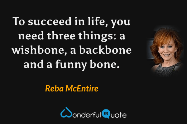 To succeed in life, you need three things: a wishbone, a backbone and a funny bone. - Reba McEntire quote.