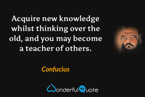 Acquire new knowledge whilst thinking over the old, and you may become a teacher of others. - Confucius quote.