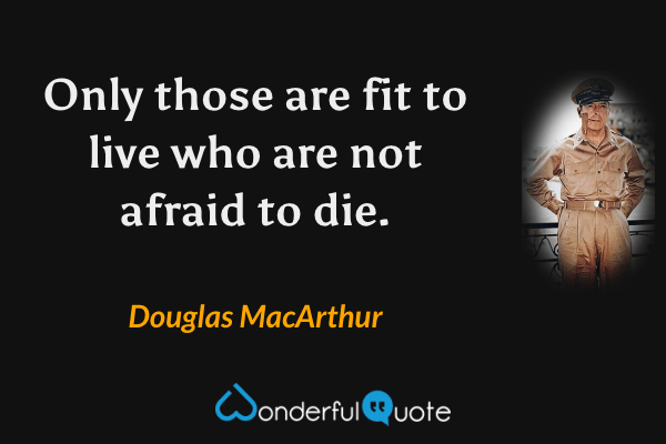 Only those are fit to live who are not afraid to die. - Douglas MacArthur quote.