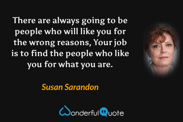 There are always going to be people who will like you for the wrong reasons, Your job is to find the people who like you for what you are. - Susan Sarandon quote.