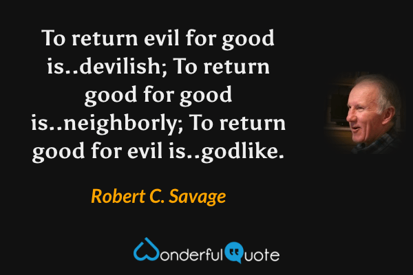 To return evil for good is..devilish; To return good for good is..neighborly; To return good for evil is..godlike. - Robert C. Savage quote.