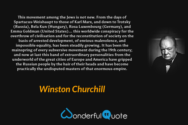 This movement among the Jews is not new. From the days of Spartacus-Weishaupt to those of Karl Marx, and down to Trotsky (Russia), Bela Kun (Hungary), Rosa Luxembourg (Germany), and Emma Goldman (United States)... this worldwide conspiracy for the overthrow of civilisation and for the reconstitution of society on the basis of arrested development, of envious malevolence, and impossible equality, has been steadily growing. It has been the mainspring of every subversive movement during the 19th century; and now at last this band of extraordinary personalities from the underworld of the great cities of Europe and America have gripped the Russian people by the hair of their heads and have become practically the undisputed masters of that enormous empire. - Winston Churchill quote.