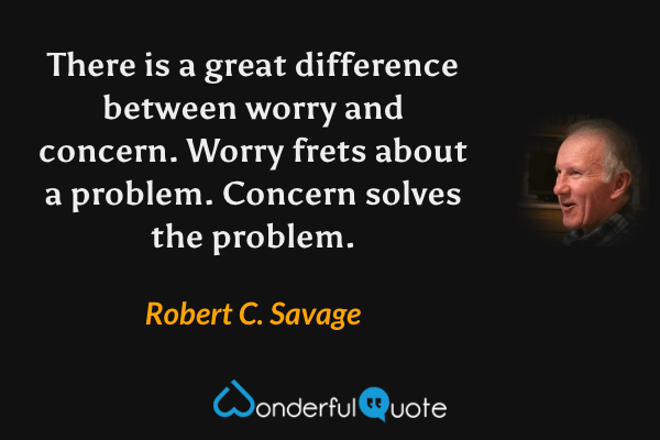 There is a great difference between worry and concern. Worry frets about a problem. Concern solves the problem. - Robert C. Savage quote.