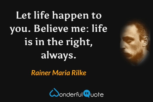 Let life happen to you. Believe me: life is in the right, always. - Rainer Maria Rilke quote.