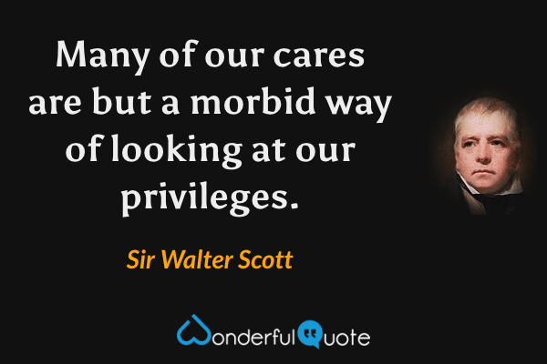 Many of our cares are but a morbid way of looking at our privileges. - Sir Walter Scott quote.