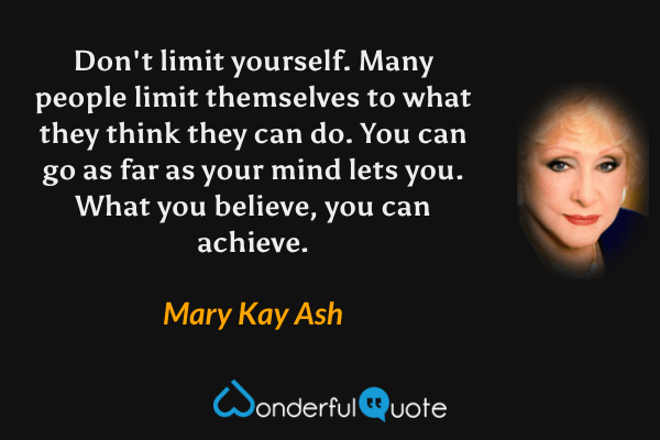 Don't limit yourself. Many people limit themselves to what they think they can do. You can go as far as your mind lets you. What you believe, you can achieve. - Mary Kay Ash quote.