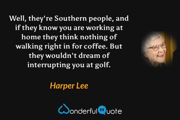 Well, they're Southern people, and if they know you are working at home they think nothing of walking right in for coffee. But they wouldn't dream of interrupting you at golf. - Harper Lee quote.