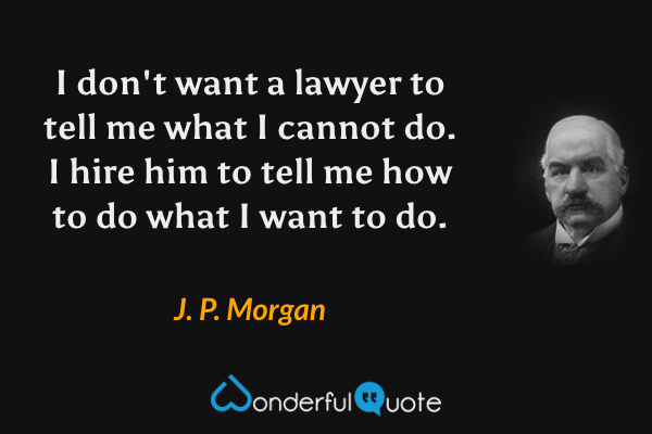 I don't want a lawyer to tell me what I cannot do. I hire him to tell me how to do what I want to do. - J. P. Morgan quote.
