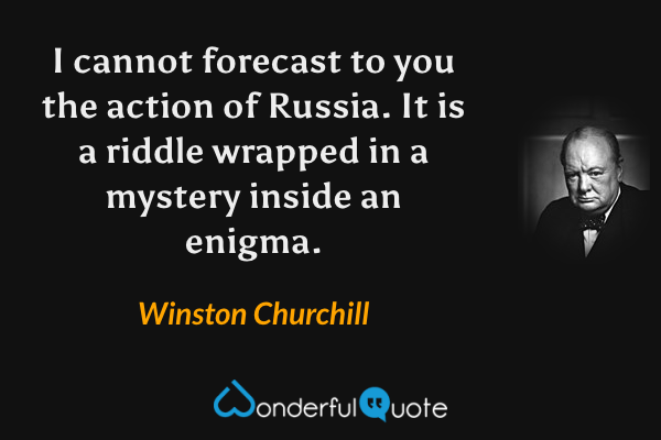 I cannot forecast to you the action of Russia. It is a riddle wrapped in a mystery inside an enigma. - Winston Churchill quote.