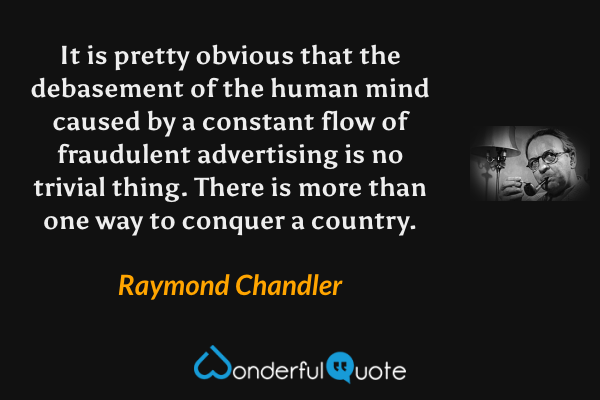 It is pretty obvious that the debasement of the human mind caused by a constant flow of fraudulent advertising is no trivial thing.  There is more than one way to conquer a country. - Raymond Chandler quote.