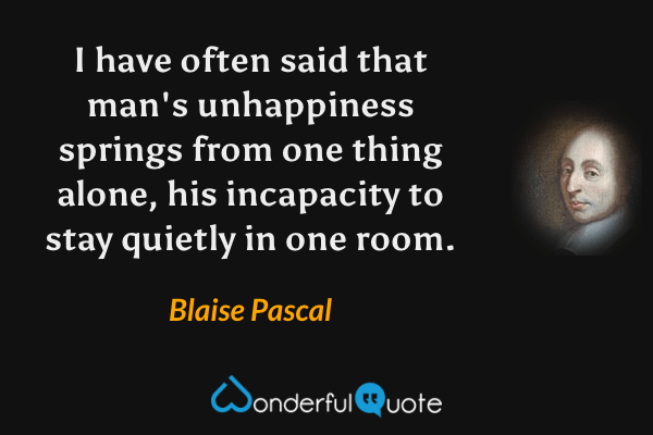 I have often said that man's unhappiness springs from one thing alone, his incapacity to stay quietly in one room. - Blaise Pascal quote.