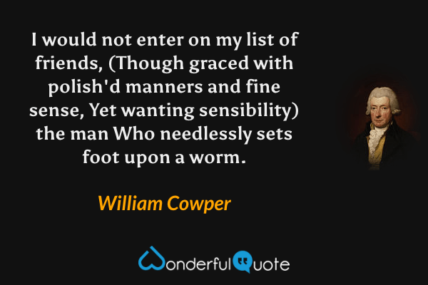 I would not enter on my list of friends,
(Though graced with polish'd manners and fine sense,
Yet wanting sensibility) the man
Who needlessly sets foot upon a worm. - William Cowper quote.