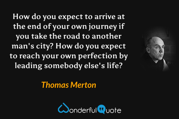 How do you expect to arrive at the end of your own journey if you take the road to another man's city?  How do you expect to reach your own perfection by leading somebody else's life? - Thomas Merton quote.