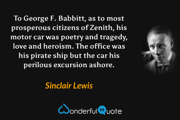 To George F. Babbitt, as to most prosperous citizens of Zenith, his motor car was poetry and tragedy, love and heroism. The office was his pirate ship but the car his perilous excursion ashore. - Sinclair Lewis quote.