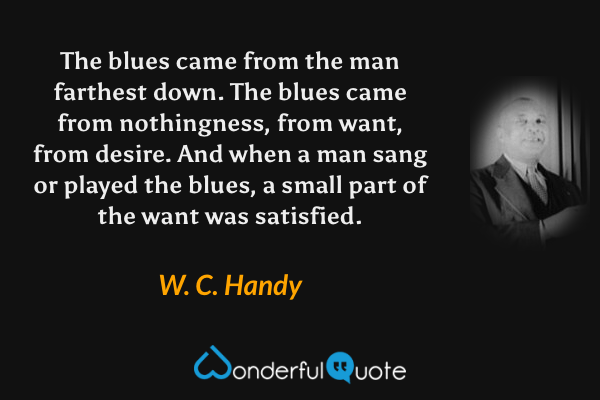 The blues came from the man farthest down.  The blues came from nothingness, from want, from desire.  And when a man sang or played the blues, a small part of the want was satisfied. - W. C. Handy quote.