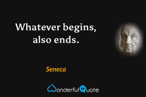 Whatever begins, also ends. - Seneca quote.