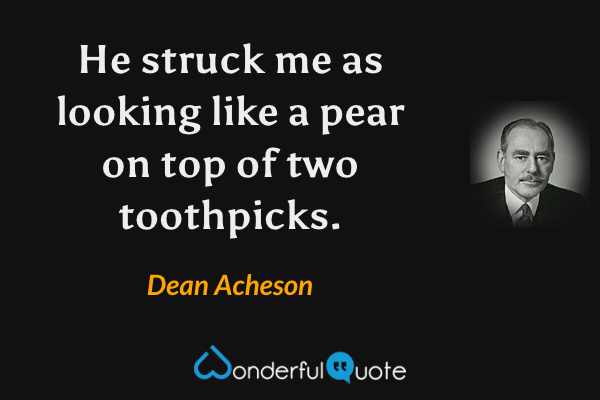 He struck me as looking like a pear on top of two toothpicks. - Dean Acheson quote.