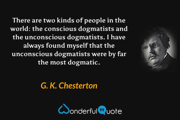 There are two kinds of people in the world: the conscious dogmatists and the unconscious dogmatists. I have always found myself that the unconscious dogmatists were by far the most dogmatic. - G. K. Chesterton quote.