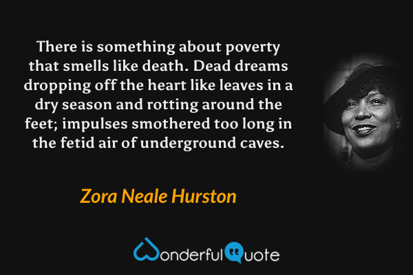 There is something about poverty that smells like death.  Dead dreams dropping off the heart like leaves in a dry season and rotting around the feet; impulses smothered too long in the fetid air of underground caves. - Zora Neale Hurston quote.