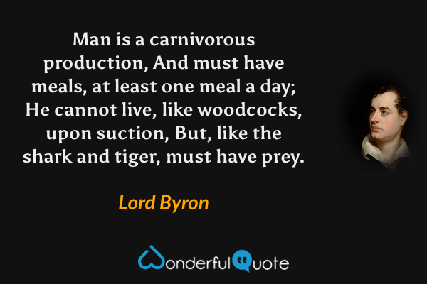 Man is a carnivorous production,
And must have meals, at least one meal a day;
He cannot live, like woodcocks, upon suction,
But, like the shark and tiger, must have prey. - Lord Byron quote.