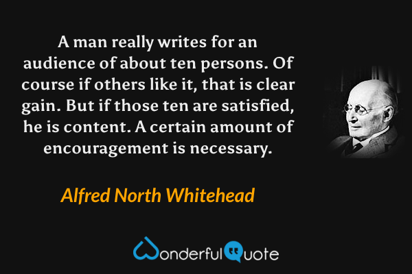 A man really writes for an audience of about ten persons. Of course if others like it, that is clear gain. But if those ten are satisfied, he is content. A certain amount of encouragement is necessary. - Alfred North Whitehead quote.