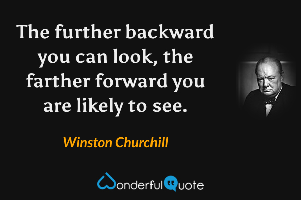 The further backward you can look, the farther forward you are likely to see. - Winston Churchill quote.