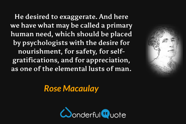 He desired to exaggerate. And here we have what may be called a primary human need, which should be placed by psychologists with the desire for nourishment, for safety, for self-gratifications, and for appreciation, as one of the elemental lusts of man. - Rose Macaulay quote.