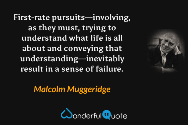First-rate pursuits—involving, as they must, trying to understand what life is all about and conveying that understanding—inevitably result in a sense of failure. - Malcolm Muggeridge quote.