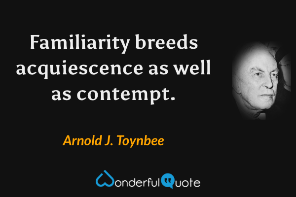 Familiarity breeds acquiescence as well as contempt. - Arnold J. Toynbee quote.