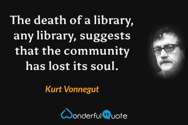 The death of a library, any library, suggests that the community has lost its soul. - Kurt Vonnegut quote.