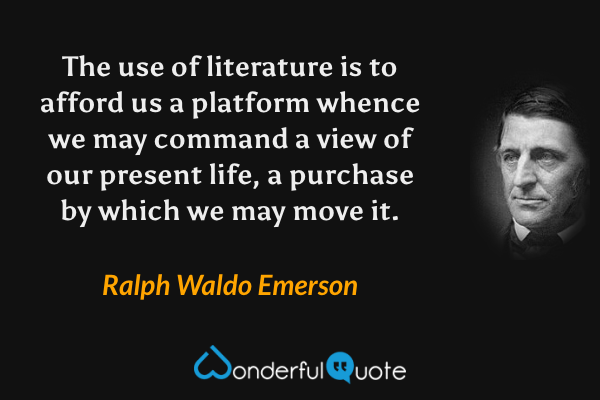 The use of literature is to afford us a platform whence we may command a view of our present life, a purchase by which we may move it. - Ralph Waldo Emerson quote.