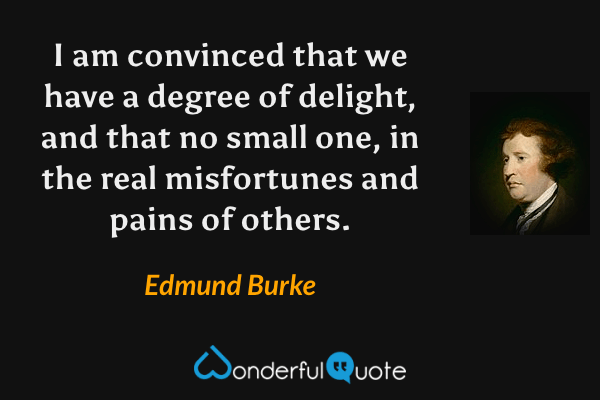 I am convinced that we have a degree of delight, and that no small one, in the real misfortunes and pains of others. - Edmund Burke quote.