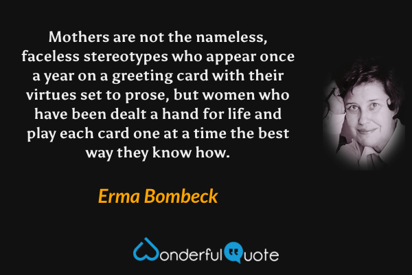 Mothers are not the nameless, faceless stereotypes who appear once a year on a greeting card with their virtues set to prose, but women who have been dealt a hand for life and play each card one at a time the best way they know how. - Erma Bombeck quote.