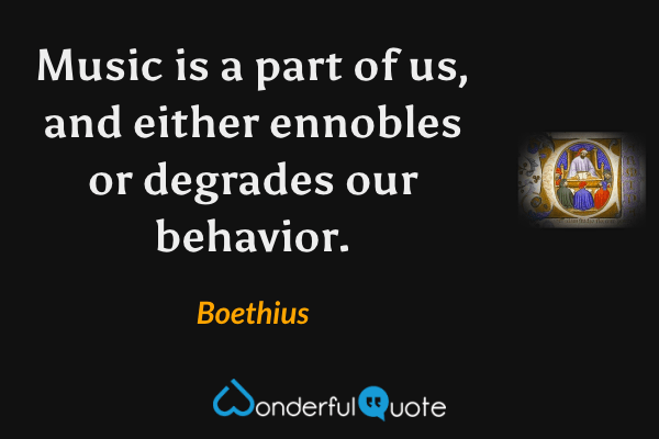 Music is a part of us, and either ennobles or degrades our behavior. - Boethius quote.