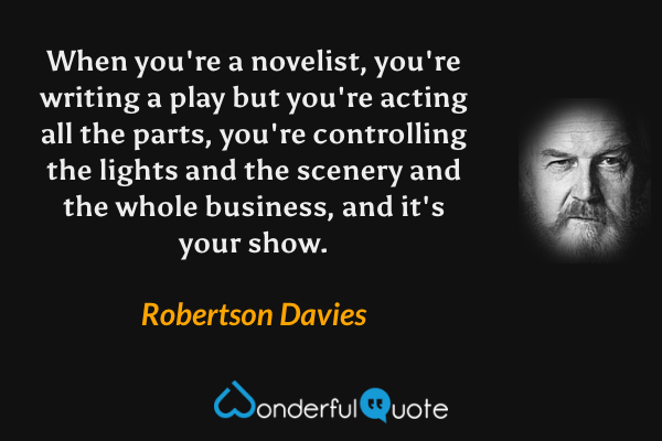 When you're a novelist, you're writing a play but you're acting all the parts, you're controlling the lights and the scenery and the whole business, and it's your show. - Robertson Davies quote.