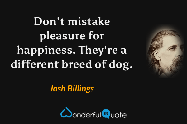 Don't mistake pleasure for happiness. They're a different breed of dog. - Josh Billings quote.