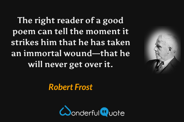 The right reader of a good poem can tell the moment it strikes him that he has taken an immortal wound—that he will never get over it. - Robert Frost quote.