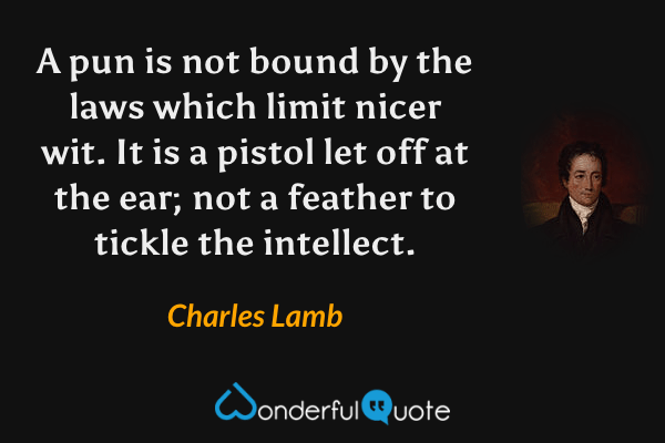 A pun is not bound by the laws which limit nicer wit. It is a pistol let off at the ear; not a feather to tickle the intellect. - Charles Lamb quote.