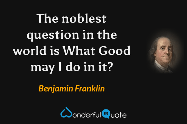 The noblest question in the world is What Good may I do in it? - Benjamin Franklin quote.
