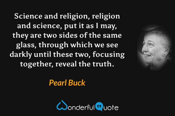 Science and religion, religion and science, put it as I may, they are two sides of the same glass, through which we see darkly until these two, focusing together, reveal the truth. - Pearl Buck quote.