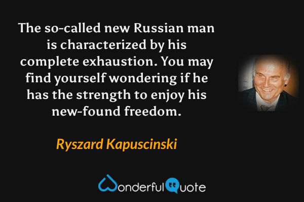 The so-called new Russian man is characterized by his complete exhaustion.  You may find yourself wondering if he has the strength to enjoy his new-found freedom. - Ryszard Kapuscinski quote.