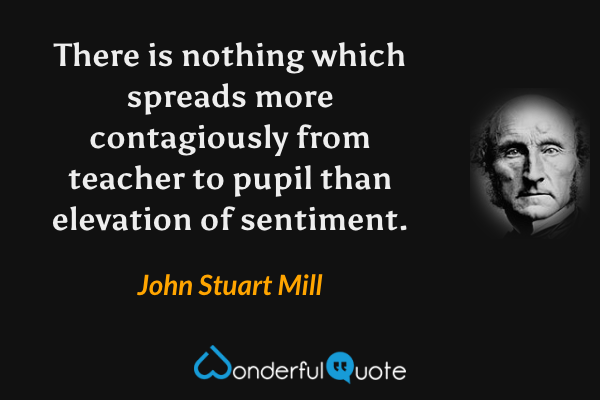 There is nothing which spreads more contagiously from teacher to pupil than elevation of sentiment. - John Stuart Mill quote.