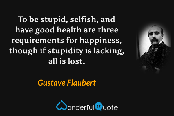 To be stupid, selfish, and have good health are three requirements for happiness, though if stupidity is lacking, all is lost. - Gustave Flaubert quote.